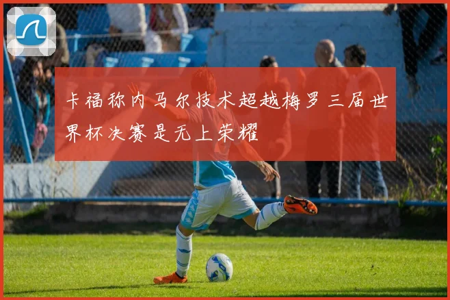 卡福称内马尔技术超越梅罗三届世界杯决赛是无上荣耀