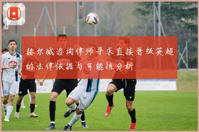 赫尔城咨询律师寻求直接晋级英超的法律依据与可能性分析