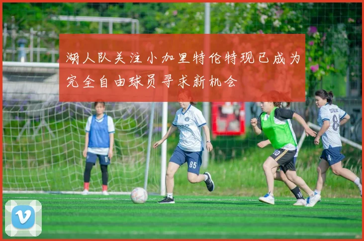 湖人队关注小加里特伦特现已成为完全自由球员寻求新机会