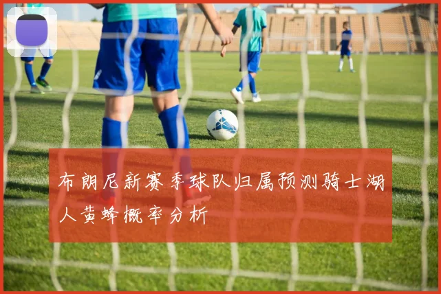 布朗尼新赛季球队归属预测骑士湖人黄蜂概率分析