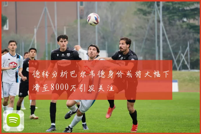 德转分析巴尔韦德身价或将大幅下滑至8000万引发关注