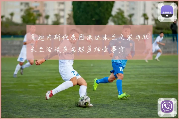 乌迪内斯代表团抵达米兰之家与AC米兰洽谈多名球员转会事宜