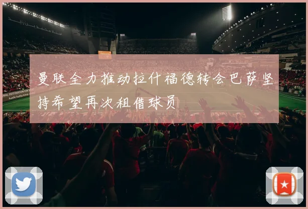 曼联全力推动拉什福德转会巴萨坚持希望再次租借球员
