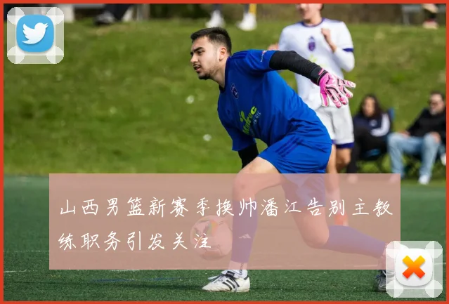 山西男篮新赛季换帅潘江告别主教练职务引发关注