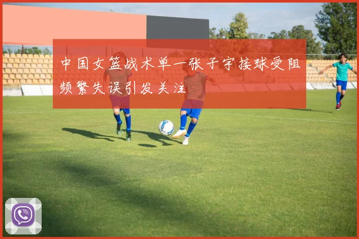 中国女篮战术单一张子宇接球受阻频繁失误引发关注