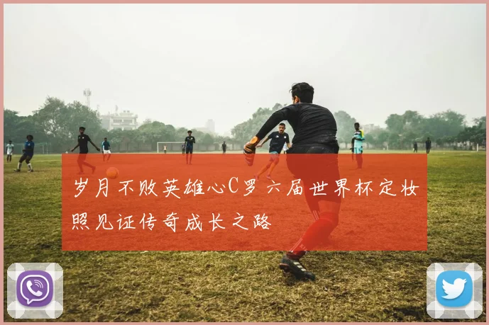 岁月不败英雄心C罗六届世界杯定妆照见证传奇成长之路