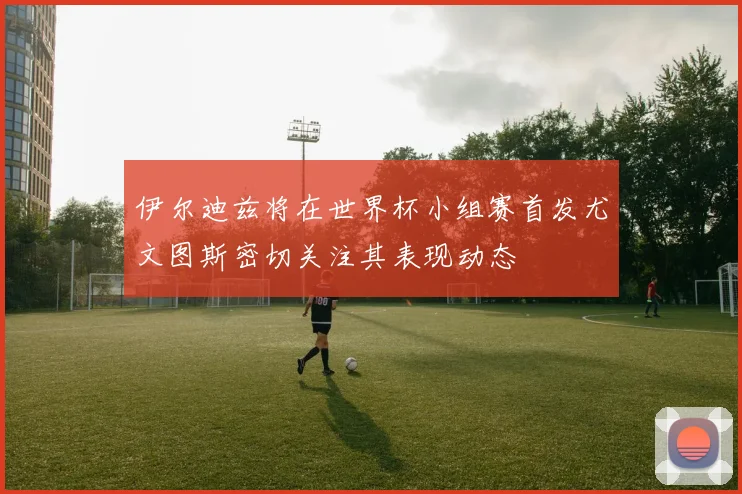 伊尔迪兹将在世界杯小组赛首发尤文图斯密切关注其表现动态