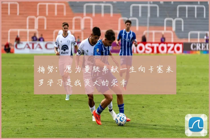 梅努：愿为曼联奉献一生向卡塞米罗学习是我莫大的荣幸