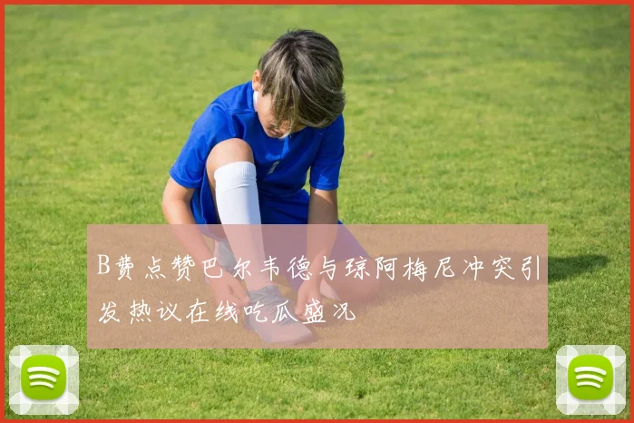 B费点赞巴尔韦德与琼阿梅尼冲突引发热议在线吃瓜盛况