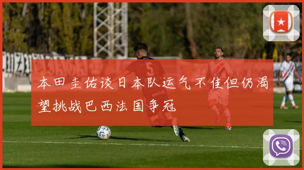 本田圭佑谈日本队运气不佳但仍渴望挑战巴西法国争冠