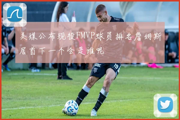 美媒公布现役FMVP球员排名詹姆斯居首下一个会是谁呢