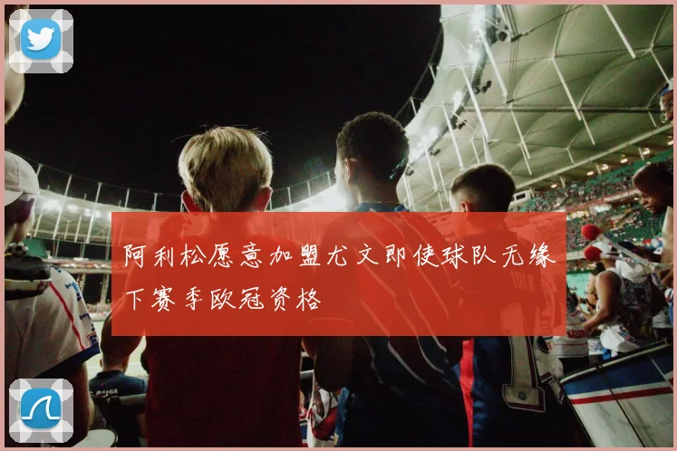 阿利松愿意加盟尤文即使球队无缘下赛季欧冠资格