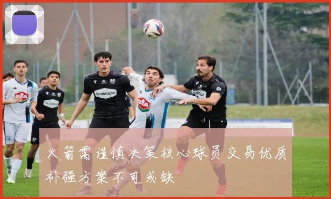 火箭需谨慎决策核心球员交易优质补强方案不可或缺