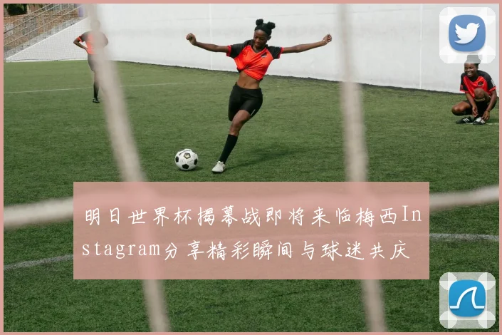 明日世界杯揭幕战即将来临梅西Instagram分享精彩瞬间与球迷共庆