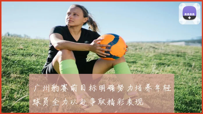 广州豹赛前目标明确努力培养年轻球员全力以赴争取精彩表现