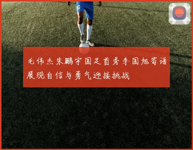 毛伟杰朱鹏宇国足首秀李国旭寄语展现自信与勇气迎接挑战