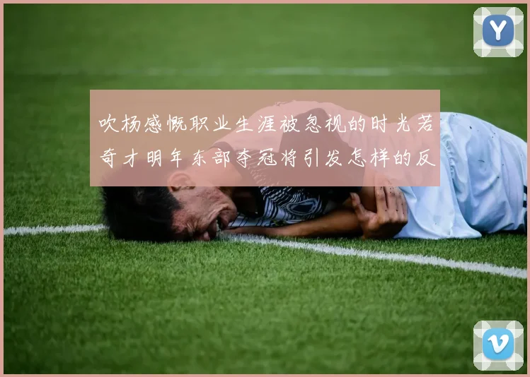 吹杨感慨职业生涯被忽视的时光若奇才明年东部夺冠将引发怎样的反响