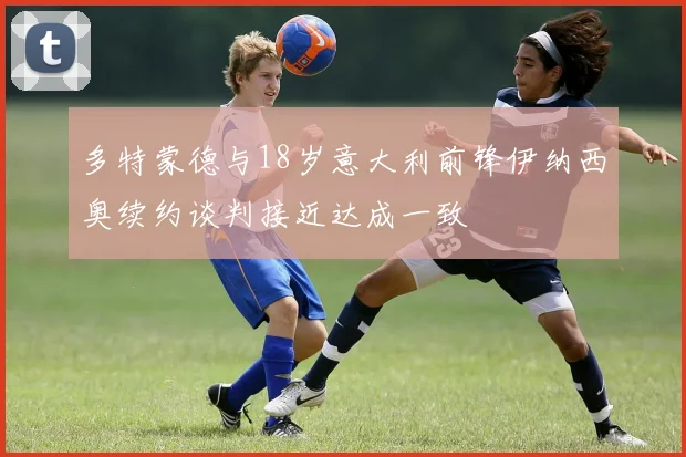 多特蒙德与18岁意大利前锋伊纳西奥续约谈判接近达成一致
