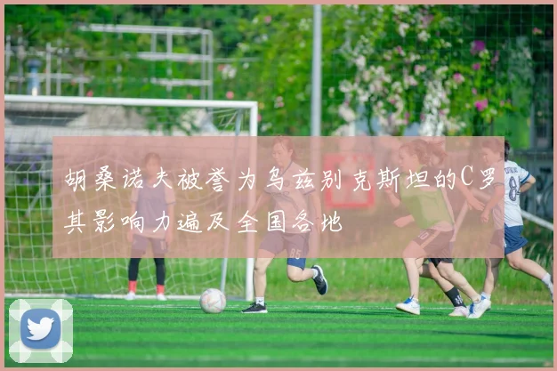 胡桑诺夫被誉为乌兹别克斯坦的C罗其影响力遍及全国各地