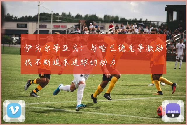 伊戈尔蒂亚戈：与哈兰德竞争激励我不断追求进球的动力