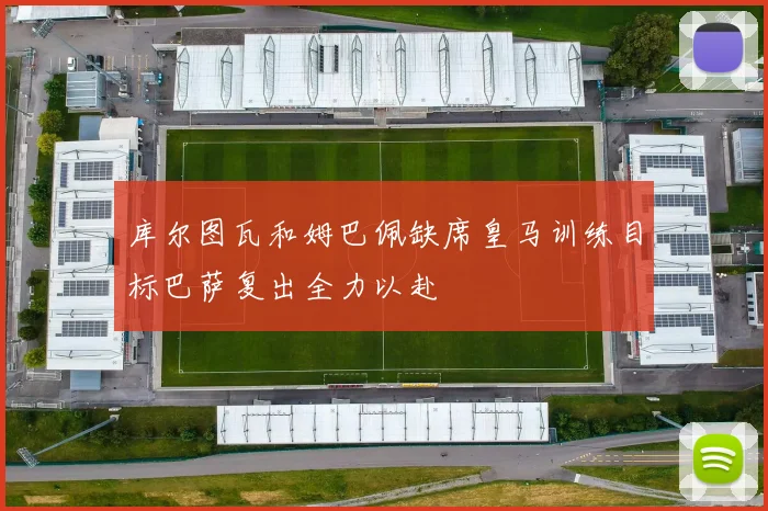 库尔图瓦和姆巴佩缺席皇马训练目标巴萨复出全力以赴
