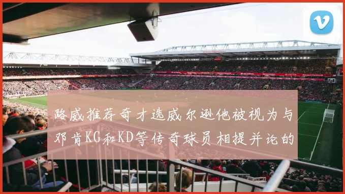 路威推荐奇才选威尔逊他被视为与邓肯KG和KD等传奇球员相提并论的未来之星