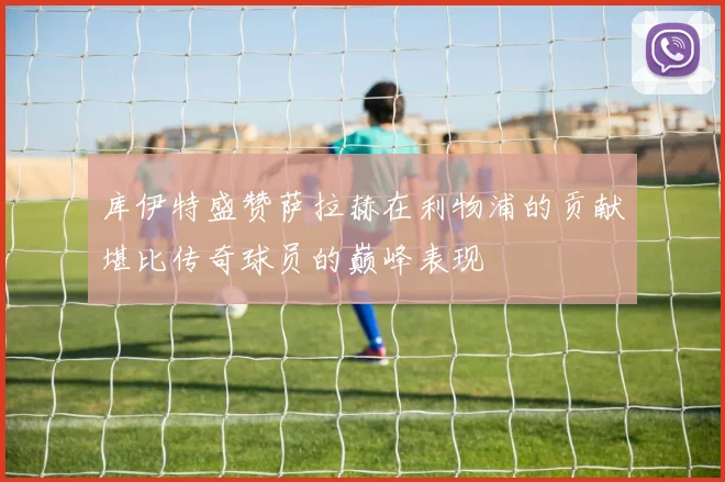 库伊特盛赞萨拉赫在利物浦的贡献堪比传奇球员的巅峰表现