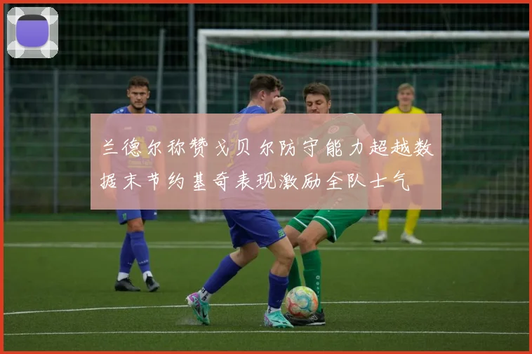 兰德尔称赞戈贝尔防守能力超越数据末节约基奇表现激励全队士气