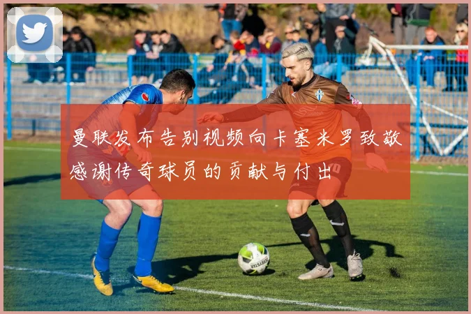 曼联发布告别视频向卡塞米罗致敬感谢传奇球员的贡献与付出