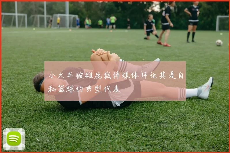 小火车被雄鹿裁掉媒体评论其是自私篮球的典型代表